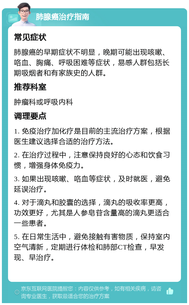 肺腺癌治疗指南 常见症状 肺腺癌的早期症状不明显，晚期可能出现咳嗽、咯血、胸痛、呼吸困难等症状，易感人群包括长期吸烟者和有家族史的人群。 推荐科室 肿瘤科或呼吸内科 调理要点 1. 免疫治疗加化疗是目前的主流治疗方案，根据医生建议选择合适的治疗方法。 2. 在治疗过程中，注意保持良好的心态和饮食习惯，增强身体免疫力。 3. 如果出现咳嗽、咯血等症状，及时就医，避免延误治疗。 4. 对于滴丸和胶囊的选择，滴丸的吸收率更高，功效更好，尤其是人参皂苷含量高的滴丸更适合一些患者。 5. 在日常生活中，避免接触有害物质，保持室内空气清新，定期进行体检和肺部CT检查，早发现、早治疗。