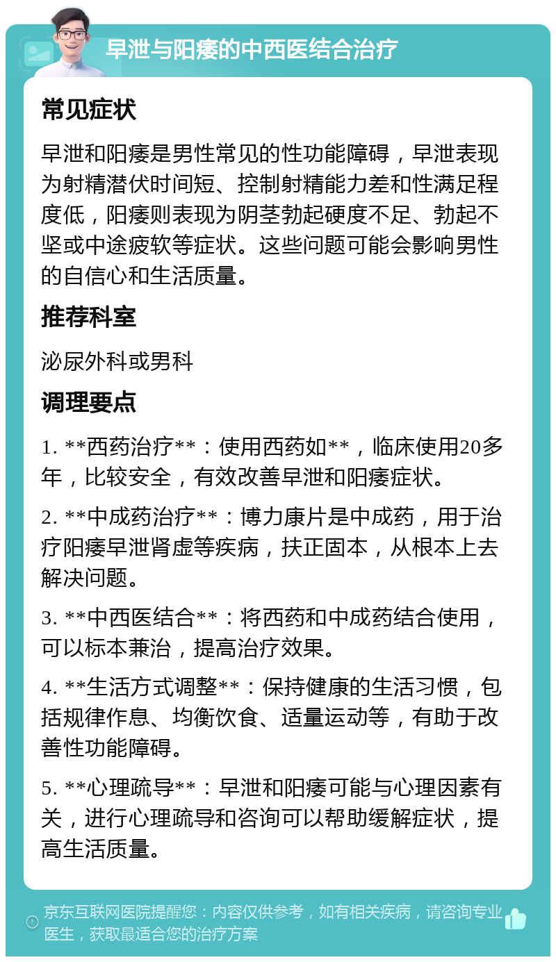 早泄与阳痿的中西医结合治疗 常见症状 早泄和阳痿是男性常见的性功能障碍，早泄表现为射精潜伏时间短、控制射精能力差和性满足程度低，阳痿则表现为阴茎勃起硬度不足、勃起不坚或中途疲软等症状。这些问题可能会影响男性的自信心和生活质量。 推荐科室 泌尿外科或男科 调理要点 1. **西药治疗**：使用西药如**，临床使用20多年，比较安全，有效改善早泄和阳痿症状。 2. **中成药治疗**：博力康片是中成药，用于治疗阳痿早泄肾虚等疾病，扶正固本，从根本上去解决问题。 3. **中西医结合**：将西药和中成药结合使用，可以标本兼治，提高治疗效果。 4. **生活方式调整**：保持健康的生活习惯，包括规律作息、均衡饮食、适量运动等，有助于改善性功能障碍。 5. **心理疏导**：早泄和阳痿可能与心理因素有关，进行心理疏导和咨询可以帮助缓解症状，提高生活质量。