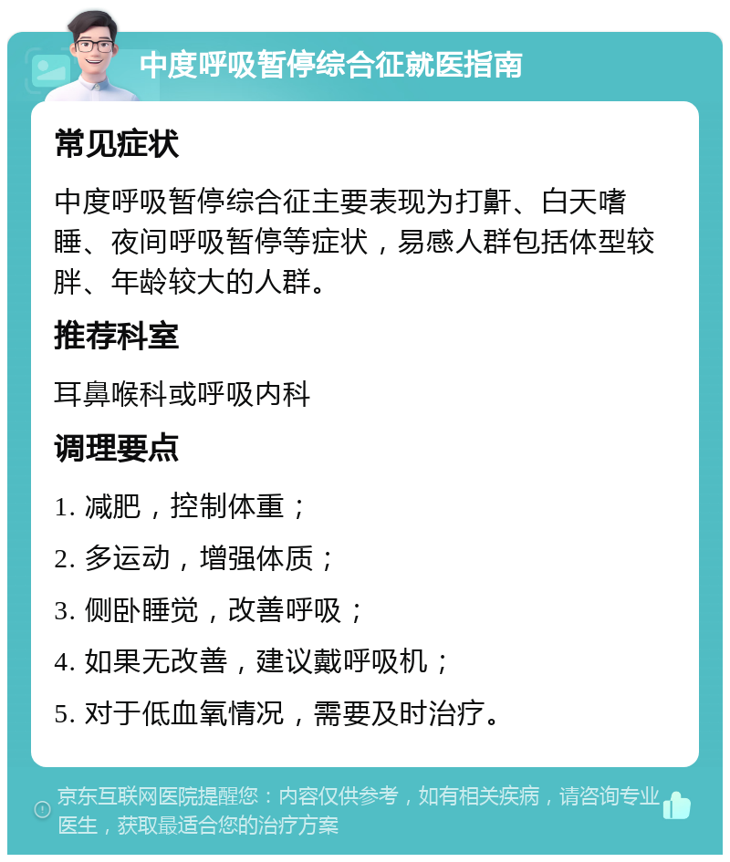 中度呼吸暂停综合征就医指南 常见症状 中度呼吸暂停综合征主要表现为打鼾、白天嗜睡、夜间呼吸暂停等症状，易感人群包括体型较胖、年龄较大的人群。 推荐科室 耳鼻喉科或呼吸内科 调理要点 1. 减肥，控制体重； 2. 多运动，增强体质； 3. 侧卧睡觉，改善呼吸； 4. 如果无改善，建议戴呼吸机； 5. 对于低血氧情况，需要及时治疗。