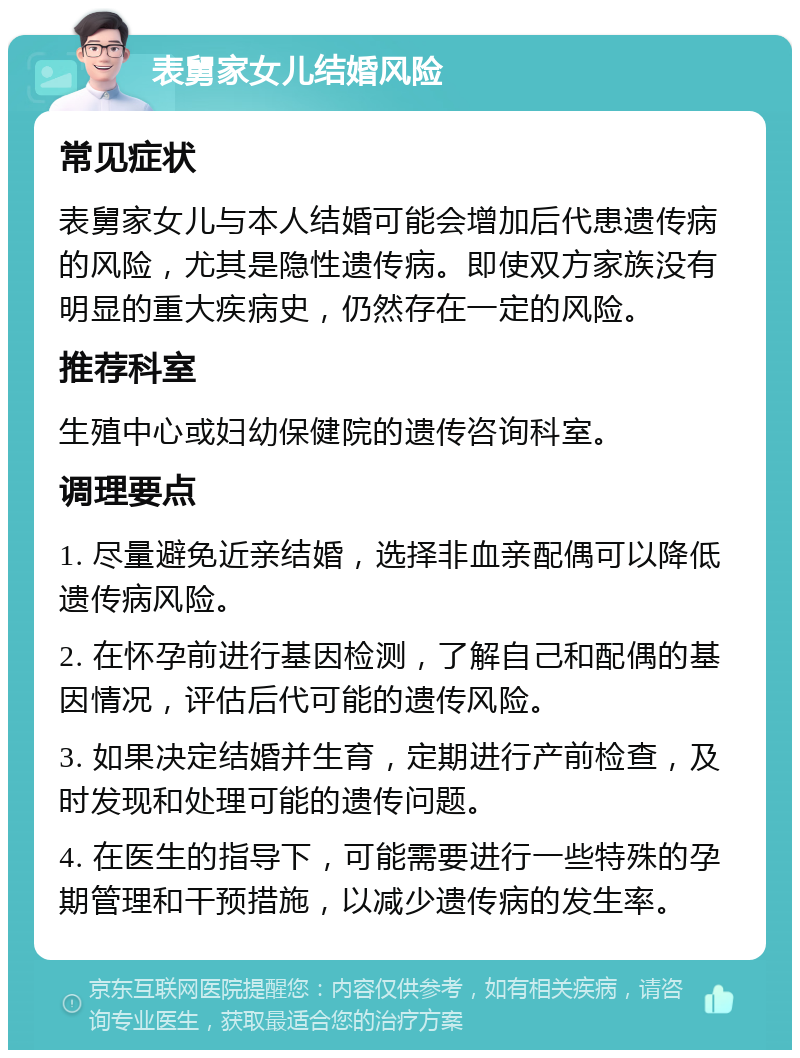 表舅家女儿结婚风险 常见症状 表舅家女儿与本人结婚可能会增加后代患遗传病的风险，尤其是隐性遗传病。即使双方家族没有明显的重大疾病史，仍然存在一定的风险。 推荐科室 生殖中心或妇幼保健院的遗传咨询科室。 调理要点 1. 尽量避免近亲结婚，选择非血亲配偶可以降低遗传病风险。 2. 在怀孕前进行基因检测，了解自己和配偶的基因情况，评估后代可能的遗传风险。 3. 如果决定结婚并生育，定期进行产前检查，及时发现和处理可能的遗传问题。 4. 在医生的指导下，可能需要进行一些特殊的孕期管理和干预措施，以减少遗传病的发生率。