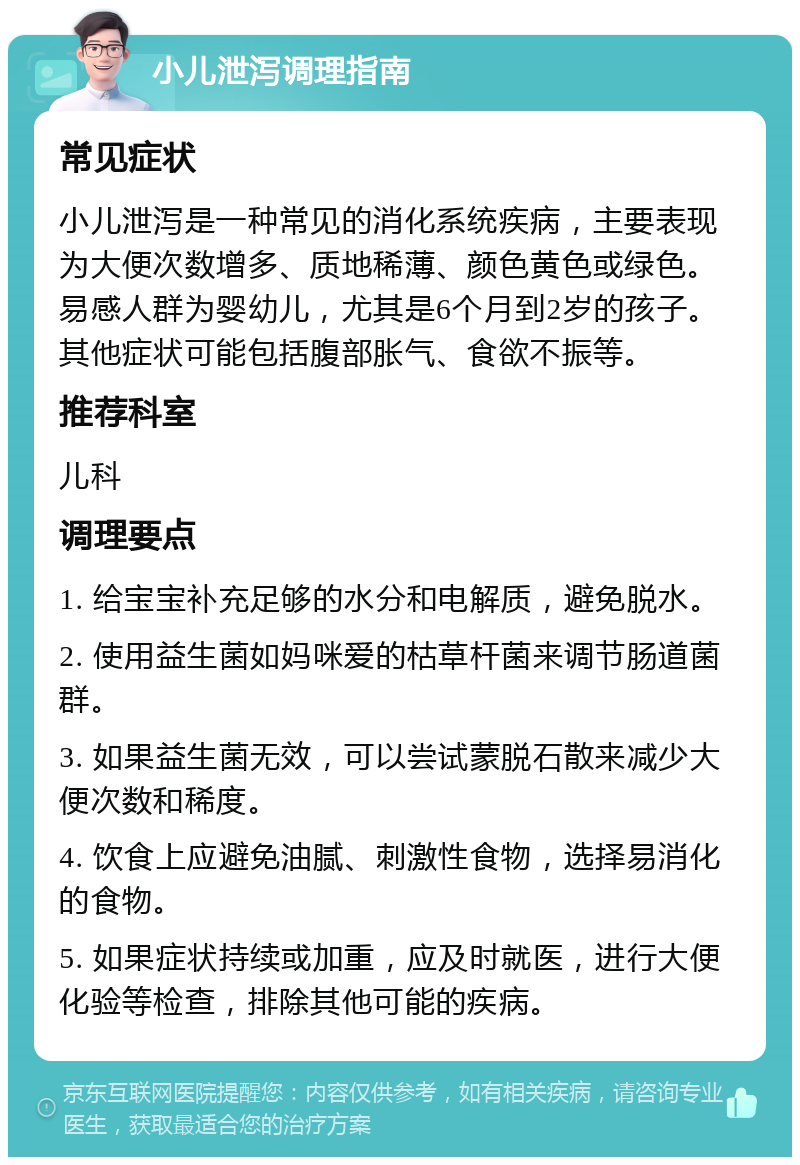 小儿泄泻调理指南 常见症状 小儿泄泻是一种常见的消化系统疾病，主要表现为大便次数增多、质地稀薄、颜色黄色或绿色。易感人群为婴幼儿，尤其是6个月到2岁的孩子。其他症状可能包括腹部胀气、食欲不振等。 推荐科室 儿科 调理要点 1. 给宝宝补充足够的水分和电解质，避免脱水。 2. 使用益生菌如妈咪爱的枯草杆菌来调节肠道菌群。 3. 如果益生菌无效，可以尝试蒙脱石散来减少大便次数和稀度。 4. 饮食上应避免油腻、刺激性食物，选择易消化的食物。 5. 如果症状持续或加重，应及时就医，进行大便化验等检查，排除其他可能的疾病。