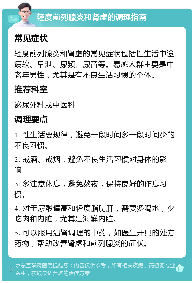 轻度前列腺炎和肾虚的调理指南 常见症状 轻度前列腺炎和肾虚的常见症状包括性生活中途疲软、早泄、尿频、尿黄等。易感人群主要是中老年男性，尤其是有不良生活习惯的个体。 推荐科室 泌尿外科或中医科 调理要点 1. 性生活要规律，避免一段时间多一段时间少的不良习惯。 2. 戒酒、戒烟，避免不良生活习惯对身体的影响。 3. 多注意休息，避免熬夜，保持良好的作息习惯。 4. 对于尿酸偏高和轻度脂肪肝，需要多喝水，少吃肉和内脏，尤其是海鲜内脏。 5. 可以服用温肾调理的中药，如医生开具的处方药物，帮助改善肾虚和前列腺炎的症状。