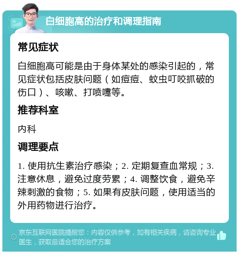 白细胞高的治疗和调理指南 常见症状 白细胞高可能是由于身体某处的感染引起的，常见症状包括皮肤问题（如痘痘、蚊虫叮咬抓破的伤口）、咳嗽、打喷嚏等。 推荐科室 内科 调理要点 1. 使用抗生素治疗感染；2. 定期复查血常规；3. 注意休息，避免过度劳累；4. 调整饮食，避免辛辣刺激的食物；5. 如果有皮肤问题，使用适当的外用药物进行治疗。