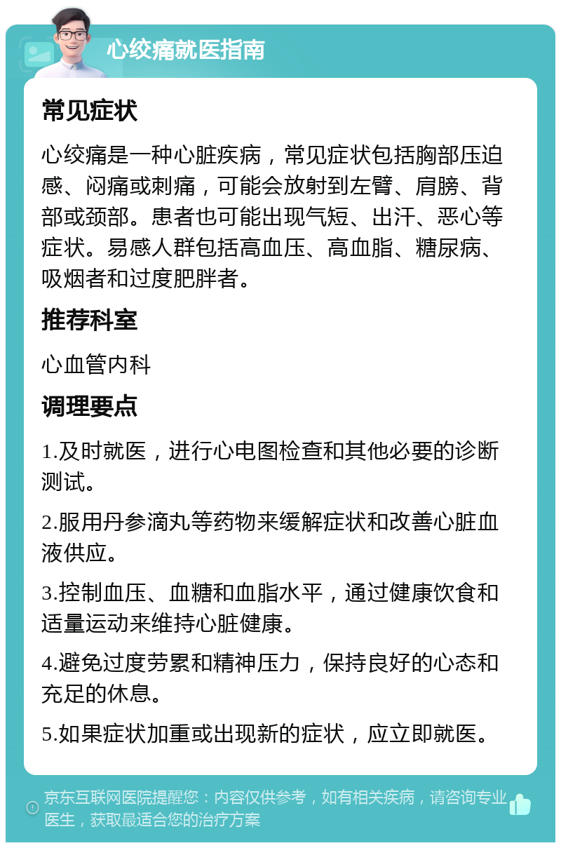 心绞痛就医指南 常见症状 心绞痛是一种心脏疾病，常见症状包括胸部压迫感、闷痛或刺痛，可能会放射到左臂、肩膀、背部或颈部。患者也可能出现气短、出汗、恶心等症状。易感人群包括高血压、高血脂、糖尿病、吸烟者和过度肥胖者。 推荐科室 心血管内科 调理要点 1.及时就医，进行心电图检查和其他必要的诊断测试。 2.服用丹参滴丸等药物来缓解症状和改善心脏血液供应。 3.控制血压、血糖和血脂水平，通过健康饮食和适量运动来维持心脏健康。 4.避免过度劳累和精神压力，保持良好的心态和充足的休息。 5.如果症状加重或出现新的症状，应立即就医。