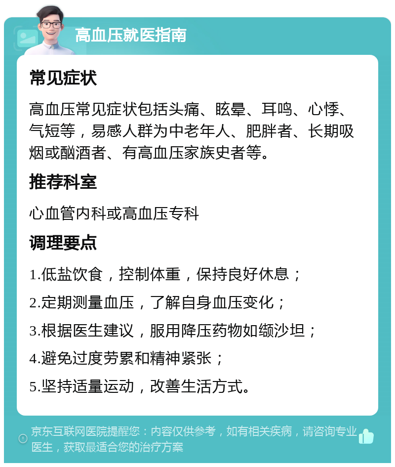 高血压就医指南 常见症状 高血压常见症状包括头痛、眩晕、耳鸣、心悸、气短等，易感人群为中老年人、肥胖者、长期吸烟或酗酒者、有高血压家族史者等。 推荐科室 心血管内科或高血压专科 调理要点 1.低盐饮食，控制体重，保持良好休息； 2.定期测量血压，了解自身血压变化； 3.根据医生建议，服用降压药物如缬沙坦； 4.避免过度劳累和精神紧张； 5.坚持适量运动，改善生活方式。