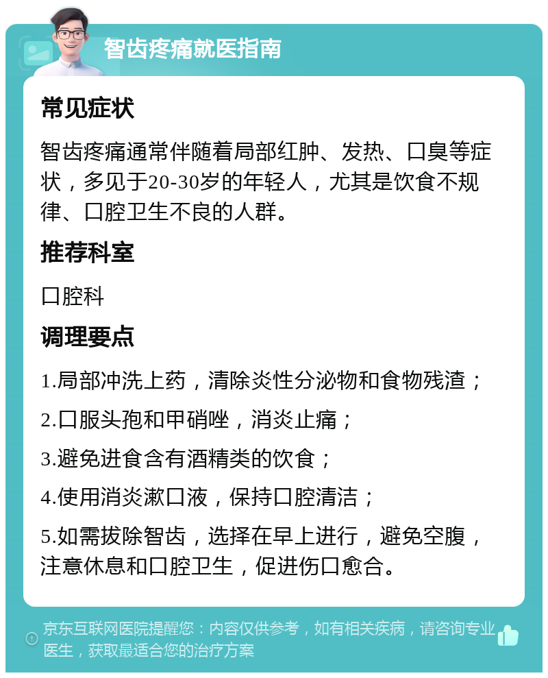 智齿疼痛就医指南 常见症状 智齿疼痛通常伴随着局部红肿、发热、口臭等症状，多见于20-30岁的年轻人，尤其是饮食不规律、口腔卫生不良的人群。 推荐科室 口腔科 调理要点 1.局部冲洗上药，清除炎性分泌物和食物残渣； 2.口服头孢和甲硝唑，消炎止痛； 3.避免进食含有酒精类的饮食； 4.使用消炎漱口液，保持口腔清洁； 5.如需拔除智齿，选择在早上进行，避免空腹，注意休息和口腔卫生，促进伤口愈合。