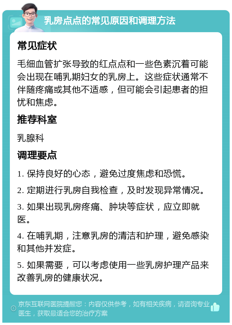 乳房点点的常见原因和调理方法 常见症状 毛细血管扩张导致的红点点和一些色素沉着可能会出现在哺乳期妇女的乳房上。这些症状通常不伴随疼痛或其他不适感，但可能会引起患者的担忧和焦虑。 推荐科室 乳腺科 调理要点 1. 保持良好的心态，避免过度焦虑和恐慌。 2. 定期进行乳房自我检查，及时发现异常情况。 3. 如果出现乳房疼痛、肿块等症状，应立即就医。 4. 在哺乳期，注意乳房的清洁和护理，避免感染和其他并发症。 5. 如果需要，可以考虑使用一些乳房护理产品来改善乳房的健康状况。