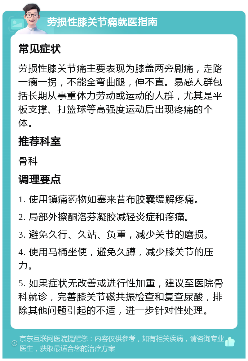 劳损性膝关节痛就医指南 常见症状 劳损性膝关节痛主要表现为膝盖两旁剧痛，走路一瘸一拐，不能全弯曲腿，伸不直。易感人群包括长期从事重体力劳动或运动的人群，尤其是平板支撑、打篮球等高强度运动后出现疼痛的个体。 推荐科室 骨科 调理要点 1. 使用镇痛药物如塞来昔布胶囊缓解疼痛。 2. 局部外擦酮洛芬凝胶减轻炎症和疼痛。 3. 避免久行、久站、负重，减少关节的磨损。 4. 使用马桶坐便，避免久蹲，减少膝关节的压力。 5. 如果症状无改善或进行性加重，建议至医院骨科就诊，完善膝关节磁共振检查和复查尿酸，排除其他问题引起的不适，进一步针对性处理。