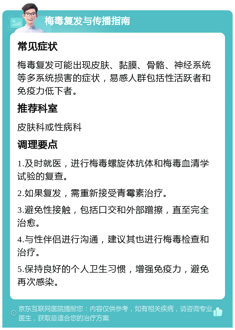 梅毒复发与传播指南 常见症状 梅毒复发可能出现皮肤、黏膜、骨骼、神经系统等多系统损害的症状，易感人群包括性活跃者和免疫力低下者。 推荐科室 皮肤科或性病科 调理要点 1.及时就医，进行梅毒螺旋体抗体和梅毒血清学试验的复查。 2.如果复发，需重新接受青霉素治疗。 3.避免性接触，包括口交和外部蹭擦，直至完全治愈。 4.与性伴侣进行沟通，建议其也进行梅毒检查和治疗。 5.保持良好的个人卫生习惯，增强免疫力，避免再次感染。