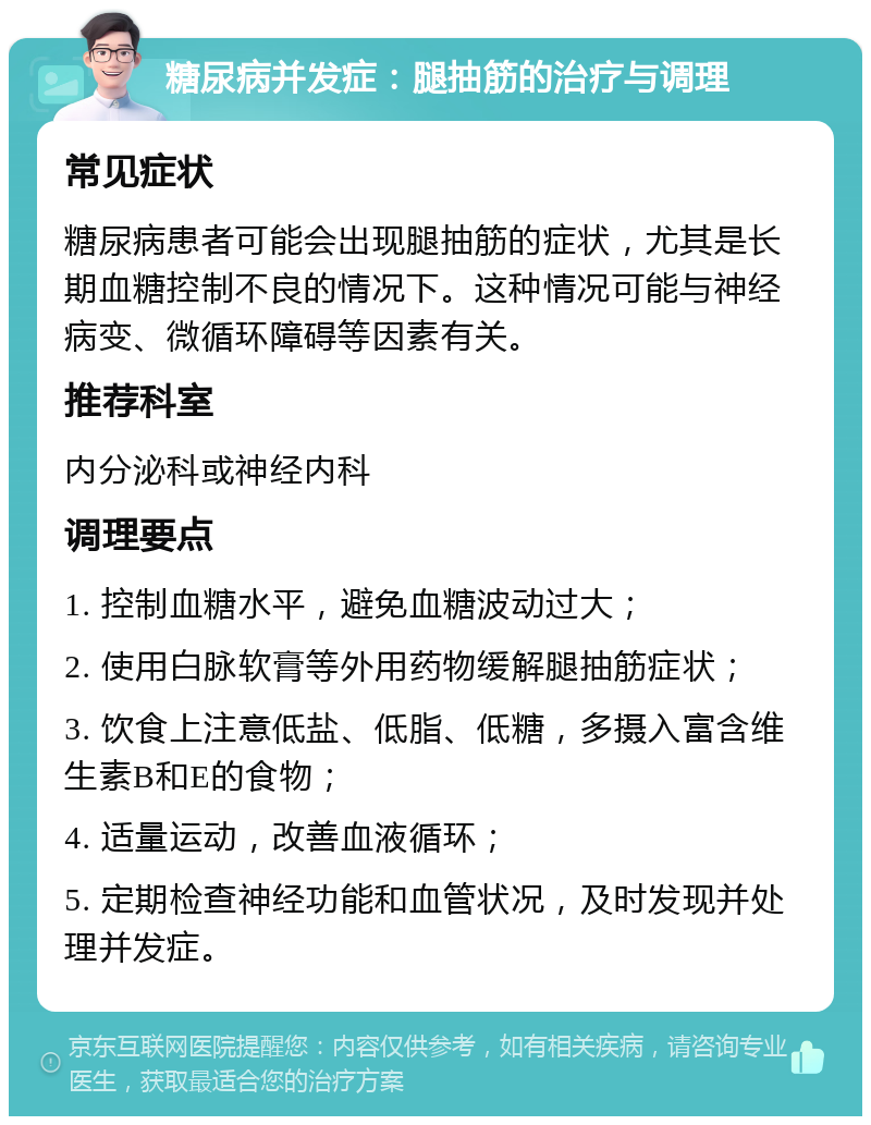 糖尿病并发症：腿抽筋的治疗与调理 常见症状 糖尿病患者可能会出现腿抽筋的症状，尤其是长期血糖控制不良的情况下。这种情况可能与神经病变、微循环障碍等因素有关。 推荐科室 内分泌科或神经内科 调理要点 1. 控制血糖水平，避免血糖波动过大； 2. 使用白脉软膏等外用药物缓解腿抽筋症状； 3. 饮食上注意低盐、低脂、低糖，多摄入富含维生素B和E的食物； 4. 适量运动，改善血液循环； 5. 定期检查神经功能和血管状况，及时发现并处理并发症。