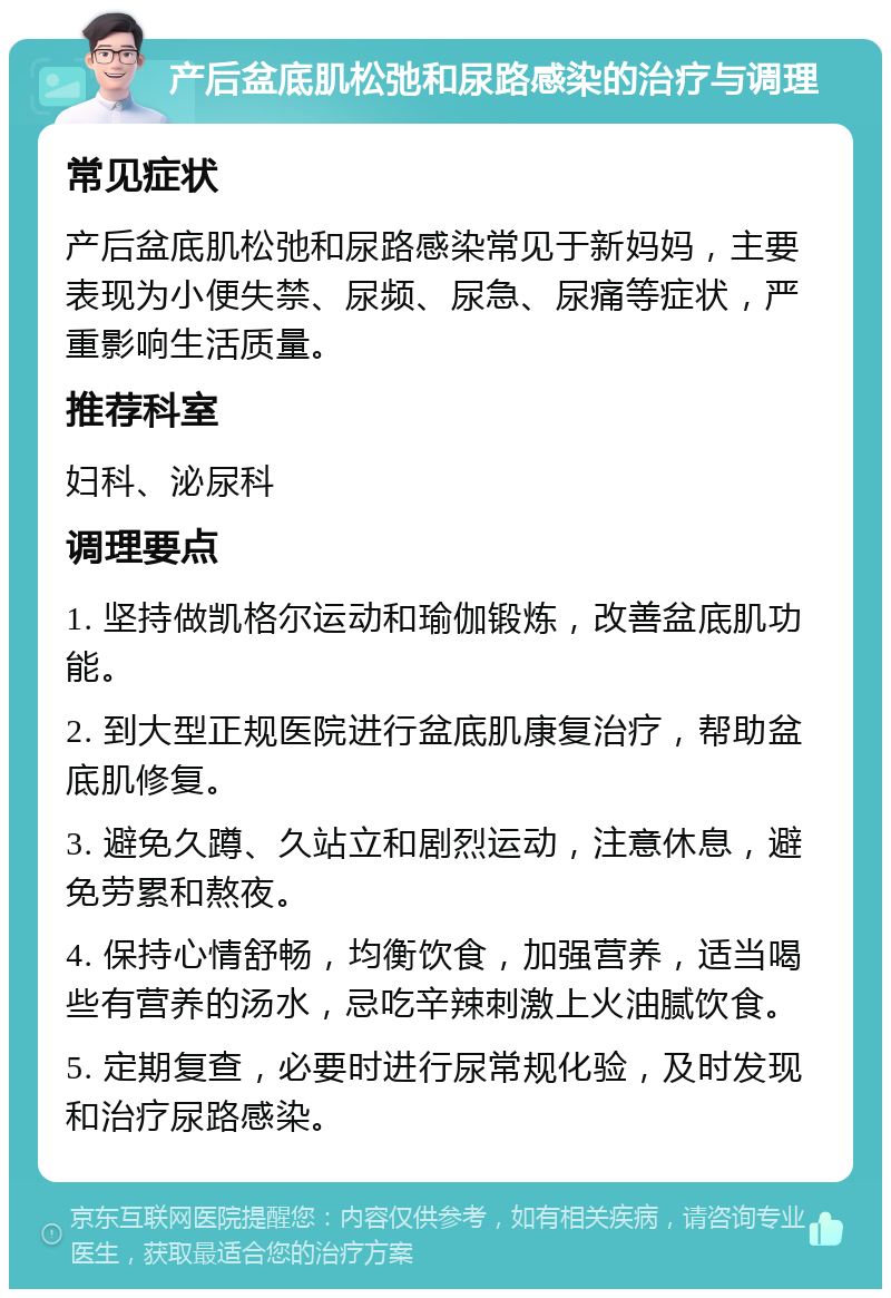 产后盆底肌松弛和尿路感染的治疗与调理 常见症状 产后盆底肌松弛和尿路感染常见于新妈妈，主要表现为小便失禁、尿频、尿急、尿痛等症状，严重影响生活质量。 推荐科室 妇科、泌尿科 调理要点 1. 坚持做凯格尔运动和瑜伽锻炼，改善盆底肌功能。 2. 到大型正规医院进行盆底肌康复治疗，帮助盆底肌修复。 3. 避免久蹲、久站立和剧烈运动，注意休息，避免劳累和熬夜。 4. 保持心情舒畅，均衡饮食，加强营养，适当喝些有营养的汤水，忌吃辛辣刺激上火油腻饮食。 5. 定期复查，必要时进行尿常规化验，及时发现和治疗尿路感染。