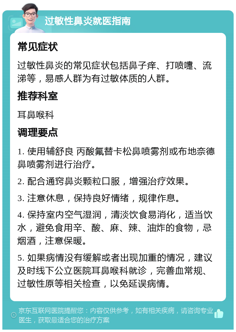 过敏性鼻炎就医指南 常见症状 过敏性鼻炎的常见症状包括鼻子痒、打喷嚏、流涕等，易感人群为有过敏体质的人群。 推荐科室 耳鼻喉科 调理要点 1. 使用辅舒良 丙酸氟替卡松鼻喷雾剂或布地奈德鼻喷雾剂进行治疗。 2. 配合通窍鼻炎颗粒口服，增强治疗效果。 3. 注意休息，保持良好情绪，规律作息。 4. 保持室内空气湿润，清淡饮食易消化，适当饮水，避免食用辛、酸、麻、辣、油炸的食物，忌烟酒，注意保暖。 5. 如果病情没有缓解或者出现加重的情况，建议及时线下公立医院耳鼻喉科就诊，完善血常规、过敏性原等相关检查，以免延误病情。