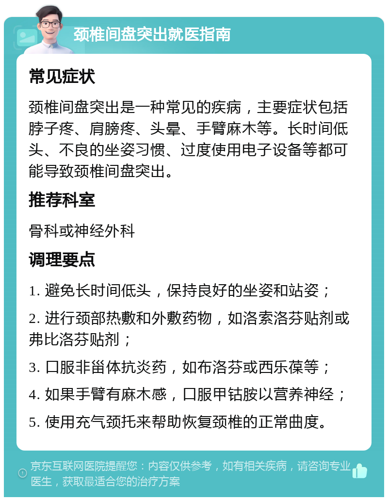 颈椎间盘突出就医指南 常见症状 颈椎间盘突出是一种常见的疾病，主要症状包括脖子疼、肩膀疼、头晕、手臂麻木等。长时间低头、不良的坐姿习惯、过度使用电子设备等都可能导致颈椎间盘突出。 推荐科室 骨科或神经外科 调理要点 1. 避免长时间低头，保持良好的坐姿和站姿； 2. 进行颈部热敷和外敷药物，如洛索洛芬贴剂或弗比洛芬贴剂； 3. 口服非甾体抗炎药，如布洛芬或西乐葆等； 4. 如果手臂有麻木感，口服甲钴胺以营养神经； 5. 使用充气颈托来帮助恢复颈椎的正常曲度。