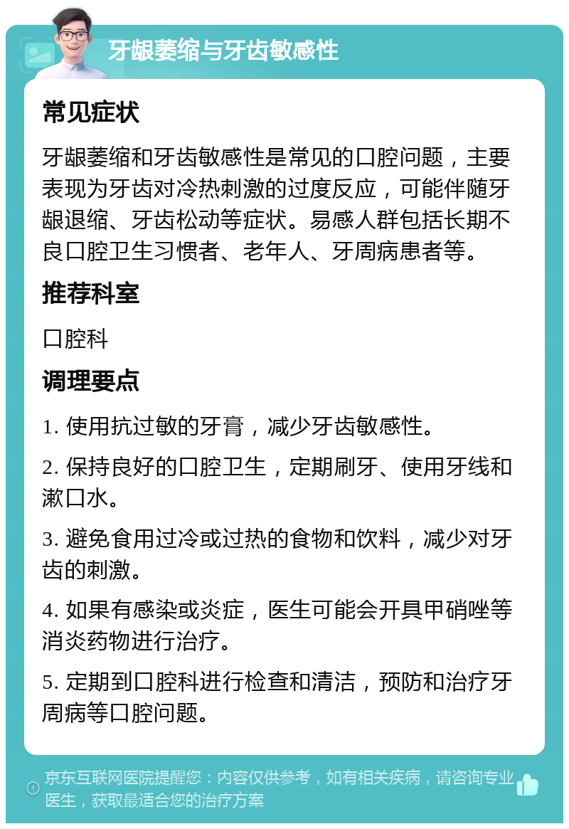 牙龈萎缩与牙齿敏感性 常见症状 牙龈萎缩和牙齿敏感性是常见的口腔问题，主要表现为牙齿对冷热刺激的过度反应，可能伴随牙龈退缩、牙齿松动等症状。易感人群包括长期不良口腔卫生习惯者、老年人、牙周病患者等。 推荐科室 口腔科 调理要点 1. 使用抗过敏的牙膏，减少牙齿敏感性。 2. 保持良好的口腔卫生，定期刷牙、使用牙线和漱口水。 3. 避免食用过冷或过热的食物和饮料，减少对牙齿的刺激。 4. 如果有感染或炎症，医生可能会开具甲硝唑等消炎药物进行治疗。 5. 定期到口腔科进行检查和清洁，预防和治疗牙周病等口腔问题。