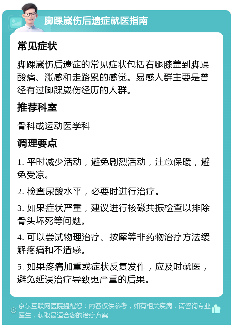 脚踝崴伤后遗症就医指南 常见症状 脚踝崴伤后遗症的常见症状包括右腿膝盖到脚踝酸痛、涨感和走路累的感觉。易感人群主要是曾经有过脚踝崴伤经历的人群。 推荐科室 骨科或运动医学科 调理要点 1. 平时减少活动，避免剧烈活动，注意保暖，避免受凉。 2. 检查尿酸水平，必要时进行治疗。 3. 如果症状严重，建议进行核磁共振检查以排除骨头坏死等问题。 4. 可以尝试物理治疗、按摩等非药物治疗方法缓解疼痛和不适感。 5. 如果疼痛加重或症状反复发作，应及时就医，避免延误治疗导致更严重的后果。