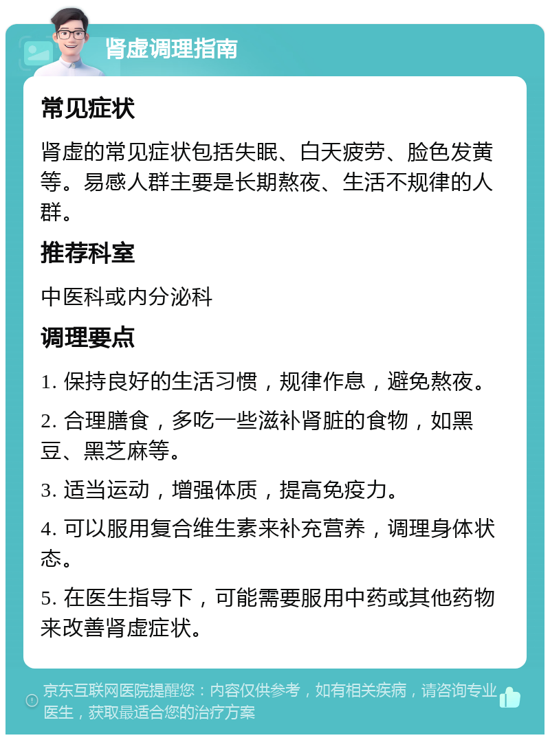 肾虚调理指南 常见症状 肾虚的常见症状包括失眠、白天疲劳、脸色发黄等。易感人群主要是长期熬夜、生活不规律的人群。 推荐科室 中医科或内分泌科 调理要点 1. 保持良好的生活习惯，规律作息，避免熬夜。 2. 合理膳食，多吃一些滋补肾脏的食物，如黑豆、黑芝麻等。 3. 适当运动，增强体质，提高免疫力。 4. 可以服用复合维生素来补充营养，调理身体状态。 5. 在医生指导下，可能需要服用中药或其他药物来改善肾虚症状。