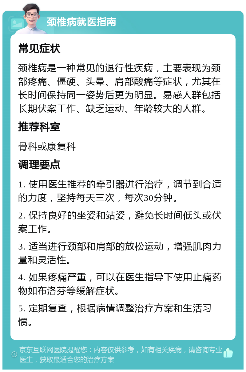 颈椎病就医指南 常见症状 颈椎病是一种常见的退行性疾病，主要表现为颈部疼痛、僵硬、头晕、肩部酸痛等症状，尤其在长时间保持同一姿势后更为明显。易感人群包括长期伏案工作、缺乏运动、年龄较大的人群。 推荐科室 骨科或康复科 调理要点 1. 使用医生推荐的牵引器进行治疗，调节到合适的力度，坚持每天三次，每次30分钟。 2. 保持良好的坐姿和站姿，避免长时间低头或伏案工作。 3. 适当进行颈部和肩部的放松运动，增强肌肉力量和灵活性。 4. 如果疼痛严重，可以在医生指导下使用止痛药物如布洛芬等缓解症状。 5. 定期复查，根据病情调整治疗方案和生活习惯。