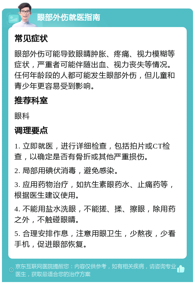 眼部外伤就医指南 常见症状 眼部外伤可能导致眼睛肿胀、疼痛、视力模糊等症状，严重者可能伴随出血、视力丧失等情况。任何年龄段的人都可能发生眼部外伤，但儿童和青少年更容易受到影响。 推荐科室 眼科 调理要点 1. 立即就医，进行详细检查，包括拍片或CT检查，以确定是否有骨折或其他严重损伤。 2. 局部用碘伏消毒，避免感染。 3. 应用药物治疗，如抗生素眼药水、止痛药等，根据医生建议使用。 4. 不能用盐水洗眼，不能搓、揉、擦眼，除用药之外，不触碰眼睛。 5. 合理安排作息，注意用眼卫生，少熬夜，少看手机，促进眼部恢复。