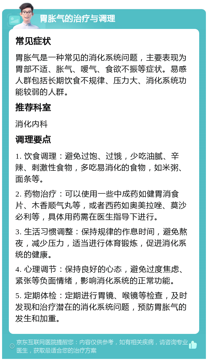 胃胀气的治疗与调理 常见症状 胃胀气是一种常见的消化系统问题，主要表现为胃部不适、胀气、嗳气、食欲不振等症状。易感人群包括长期饮食不规律、压力大、消化系统功能较弱的人群。 推荐科室 消化内科 调理要点 1. 饮食调理：避免过饱、过饿，少吃油腻、辛辣、刺激性食物，多吃易消化的食物，如米粥、面条等。 2. 药物治疗：可以使用一些中成药如健胃消食片、木香顺气丸等，或者西药如奥美拉唑、莫沙必利等，具体用药需在医生指导下进行。 3. 生活习惯调整：保持规律的作息时间，避免熬夜，减少压力，适当进行体育锻炼，促进消化系统的健康。 4. 心理调节：保持良好的心态，避免过度焦虑、紧张等负面情绪，影响消化系统的正常功能。 5. 定期体检：定期进行胃镜、喉镜等检查，及时发现和治疗潜在的消化系统问题，预防胃胀气的发生和加重。