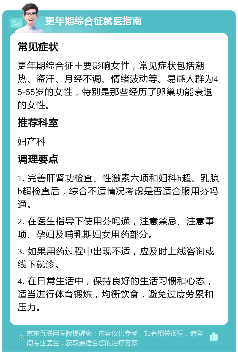 更年期综合征就医指南 常见症状 更年期综合征主要影响女性，常见症状包括潮热、盗汗、月经不调、情绪波动等。易感人群为45-55岁的女性，特别是那些经历了卵巢功能衰退的女性。 推荐科室 妇产科 调理要点 1. 完善肝肾功检查、性激素六项和妇科b超、乳腺b超检查后，综合不适情况考虑是否适合服用芬吗通。 2. 在医生指导下使用芬吗通，注意禁忌、注意事项、孕妇及哺乳期妇女用药部分。 3. 如果用药过程中出现不适，应及时上线咨询或线下就诊。 4. 在日常生活中，保持良好的生活习惯和心态，适当进行体育锻炼，均衡饮食，避免过度劳累和压力。