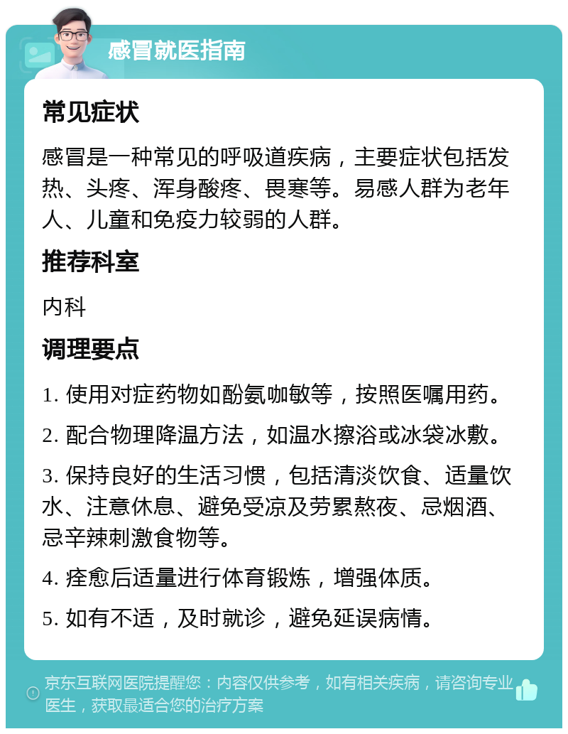 感冒就医指南 常见症状 感冒是一种常见的呼吸道疾病，主要症状包括发热、头疼、浑身酸疼、畏寒等。易感人群为老年人、儿童和免疫力较弱的人群。 推荐科室 内科 调理要点 1. 使用对症药物如酚氨咖敏等，按照医嘱用药。 2. 配合物理降温方法，如温水擦浴或冰袋冰敷。 3. 保持良好的生活习惯，包括清淡饮食、适量饮水、注意休息、避免受凉及劳累熬夜、忌烟酒、忌辛辣刺激食物等。 4. 痊愈后适量进行体育锻炼，增强体质。 5. 如有不适，及时就诊，避免延误病情。