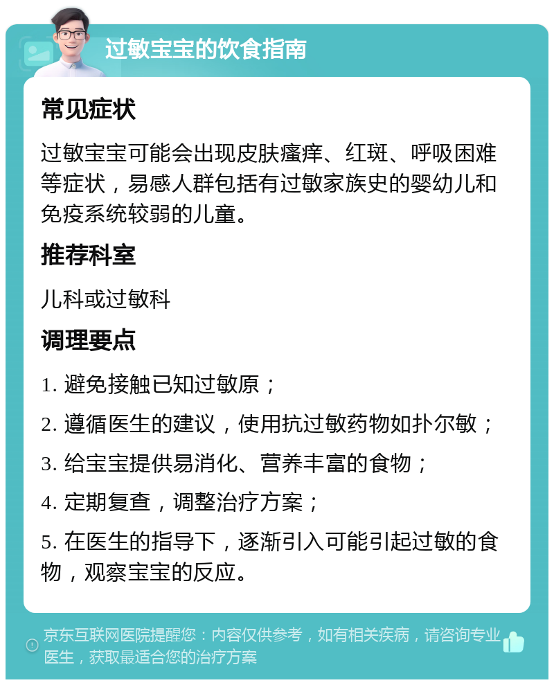 过敏宝宝的饮食指南 常见症状 过敏宝宝可能会出现皮肤瘙痒、红斑、呼吸困难等症状，易感人群包括有过敏家族史的婴幼儿和免疫系统较弱的儿童。 推荐科室 儿科或过敏科 调理要点 1. 避免接触已知过敏原； 2. 遵循医生的建议，使用抗过敏药物如扑尔敏； 3. 给宝宝提供易消化、营养丰富的食物； 4. 定期复查，调整治疗方案； 5. 在医生的指导下，逐渐引入可能引起过敏的食物，观察宝宝的反应。