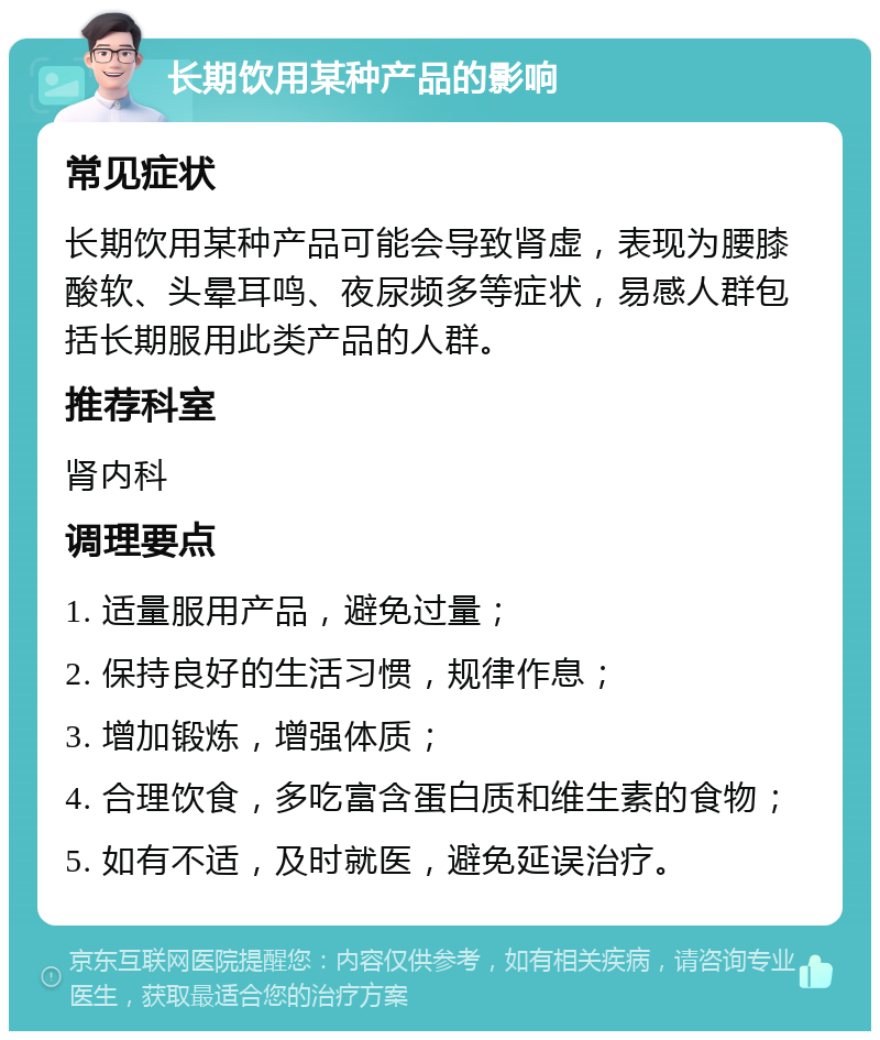 长期饮用某种产品的影响 常见症状 长期饮用某种产品可能会导致肾虚，表现为腰膝酸软、头晕耳鸣、夜尿频多等症状，易感人群包括长期服用此类产品的人群。 推荐科室 肾内科 调理要点 1. 适量服用产品，避免过量； 2. 保持良好的生活习惯，规律作息； 3. 增加锻炼，增强体质； 4. 合理饮食，多吃富含蛋白质和维生素的食物； 5. 如有不适，及时就医，避免延误治疗。