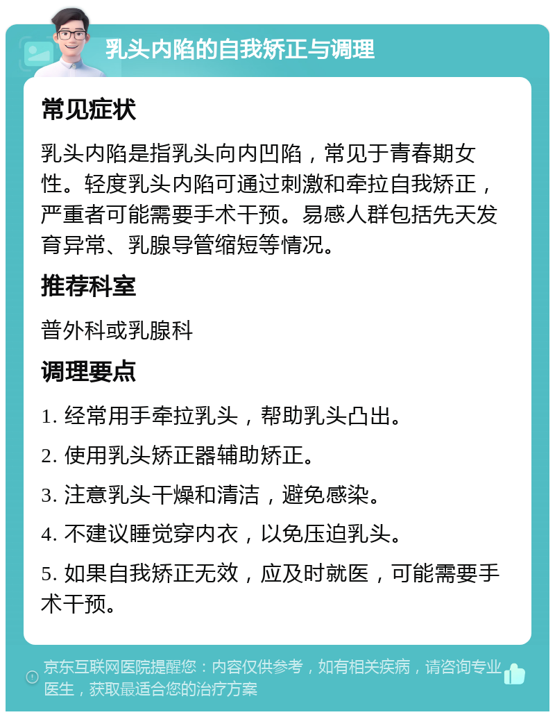 乳头内陷的自我矫正与调理 常见症状 乳头内陷是指乳头向内凹陷，常见于青春期女性。轻度乳头内陷可通过刺激和牵拉自我矫正，严重者可能需要手术干预。易感人群包括先天发育异常、乳腺导管缩短等情况。 推荐科室 普外科或乳腺科 调理要点 1. 经常用手牵拉乳头，帮助乳头凸出。 2. 使用乳头矫正器辅助矫正。 3. 注意乳头干燥和清洁，避免感染。 4. 不建议睡觉穿内衣，以免压迫乳头。 5. 如果自我矫正无效，应及时就医，可能需要手术干预。