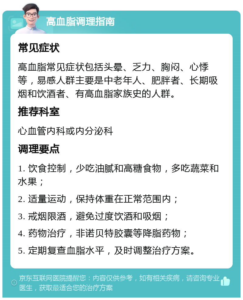 高血脂调理指南 常见症状 高血脂常见症状包括头晕、乏力、胸闷、心悸等，易感人群主要是中老年人、肥胖者、长期吸烟和饮酒者、有高血脂家族史的人群。 推荐科室 心血管内科或内分泌科 调理要点 1. 饮食控制，少吃油腻和高糖食物，多吃蔬菜和水果； 2. 适量运动，保持体重在正常范围内； 3. 戒烟限酒，避免过度饮酒和吸烟； 4. 药物治疗，非诺贝特胶囊等降脂药物； 5. 定期复查血脂水平，及时调整治疗方案。