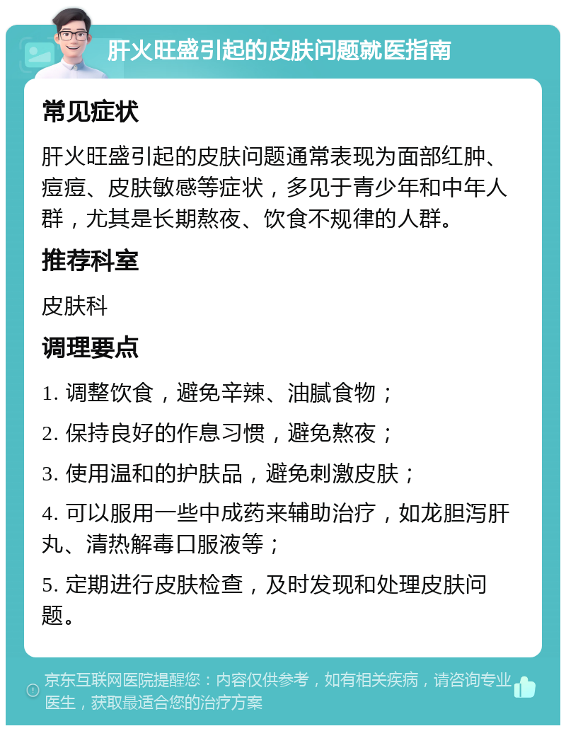 肝火旺盛引起的皮肤问题就医指南 常见症状 肝火旺盛引起的皮肤问题通常表现为面部红肿、痘痘、皮肤敏感等症状，多见于青少年和中年人群，尤其是长期熬夜、饮食不规律的人群。 推荐科室 皮肤科 调理要点 1. 调整饮食，避免辛辣、油腻食物； 2. 保持良好的作息习惯，避免熬夜； 3. 使用温和的护肤品，避免刺激皮肤； 4. 可以服用一些中成药来辅助治疗，如龙胆泻肝丸、清热解毒口服液等； 5. 定期进行皮肤检查，及时发现和处理皮肤问题。