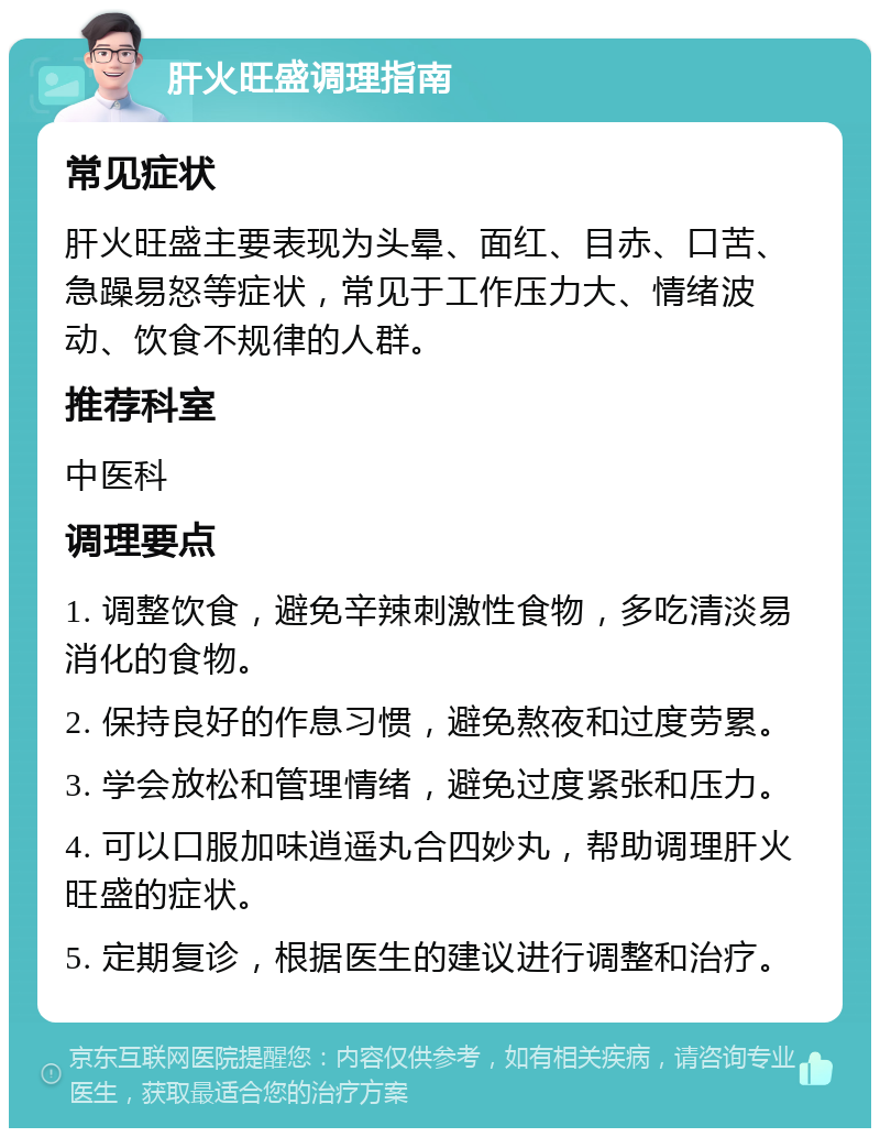 肝火旺盛调理指南 常见症状 肝火旺盛主要表现为头晕、面红、目赤、口苦、急躁易怒等症状，常见于工作压力大、情绪波动、饮食不规律的人群。 推荐科室 中医科 调理要点 1. 调整饮食，避免辛辣刺激性食物，多吃清淡易消化的食物。 2. 保持良好的作息习惯，避免熬夜和过度劳累。 3. 学会放松和管理情绪，避免过度紧张和压力。 4. 可以口服加味逍遥丸合四妙丸，帮助调理肝火旺盛的症状。 5. 定期复诊，根据医生的建议进行调整和治疗。