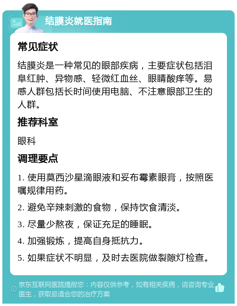 结膜炎就医指南 常见症状 结膜炎是一种常见的眼部疾病，主要症状包括泪阜红肿、异物感、轻微红血丝、眼睛酸痒等。易感人群包括长时间使用电脑、不注意眼部卫生的人群。 推荐科室 眼科 调理要点 1. 使用莫西沙星滴眼液和妥布霉素眼膏，按照医嘱规律用药。 2. 避免辛辣刺激的食物，保持饮食清淡。 3. 尽量少熬夜，保证充足的睡眠。 4. 加强锻炼，提高自身抵抗力。 5. 如果症状不明显，及时去医院做裂隙灯检查。