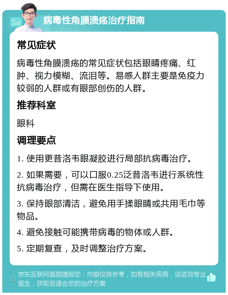 病毒性角膜溃疡治疗指南 常见症状 病毒性角膜溃疡的常见症状包括眼睛疼痛、红肿、视力模糊、流泪等。易感人群主要是免疫力较弱的人群或有眼部创伤的人群。 推荐科室 眼科 调理要点 1. 使用更昔洛韦眼凝胶进行局部抗病毒治疗。 2. 如果需要，可以口服0.25泛昔洛韦进行系统性抗病毒治疗，但需在医生指导下使用。 3. 保持眼部清洁，避免用手揉眼睛或共用毛巾等物品。 4. 避免接触可能携带病毒的物体或人群。 5. 定期复查，及时调整治疗方案。