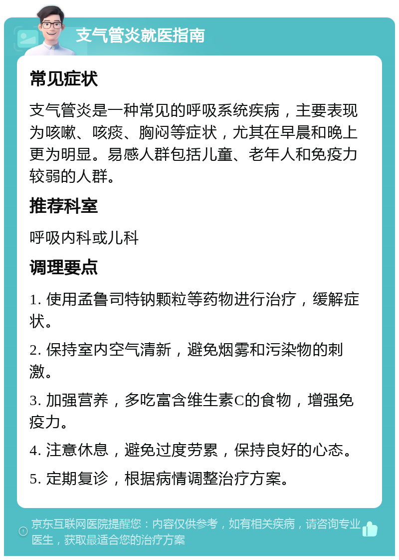 支气管炎就医指南 常见症状 支气管炎是一种常见的呼吸系统疾病，主要表现为咳嗽、咳痰、胸闷等症状，尤其在早晨和晚上更为明显。易感人群包括儿童、老年人和免疫力较弱的人群。 推荐科室 呼吸内科或儿科 调理要点 1. 使用孟鲁司特钠颗粒等药物进行治疗，缓解症状。 2. 保持室内空气清新，避免烟雾和污染物的刺激。 3. 加强营养，多吃富含维生素C的食物，增强免疫力。 4. 注意休息，避免过度劳累，保持良好的心态。 5. 定期复诊，根据病情调整治疗方案。