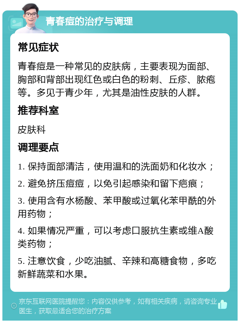 青春痘的治疗与调理 常见症状 青春痘是一种常见的皮肤病，主要表现为面部、胸部和背部出现红色或白色的粉刺、丘疹、脓疱等。多见于青少年，尤其是油性皮肤的人群。 推荐科室 皮肤科 调理要点 1. 保持面部清洁，使用温和的洗面奶和化妆水； 2. 避免挤压痘痘，以免引起感染和留下疤痕； 3. 使用含有水杨酸、苯甲酸或过氧化苯甲酰的外用药物； 4. 如果情况严重，可以考虑口服抗生素或维A酸类药物； 5. 注意饮食，少吃油腻、辛辣和高糖食物，多吃新鲜蔬菜和水果。