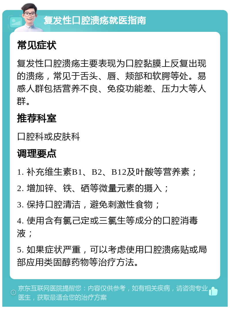 复发性口腔溃疡就医指南 常见症状 复发性口腔溃疡主要表现为口腔黏膜上反复出现的溃疡，常见于舌头、唇、颊部和软腭等处。易感人群包括营养不良、免疫功能差、压力大等人群。 推荐科室 口腔科或皮肤科 调理要点 1. 补充维生素B1、B2、B12及叶酸等营养素； 2. 增加锌、铁、硒等微量元素的摄入； 3. 保持口腔清洁，避免刺激性食物； 4. 使用含有氯己定或三氯生等成分的口腔消毒液； 5. 如果症状严重，可以考虑使用口腔溃疡贴或局部应用类固醇药物等治疗方法。