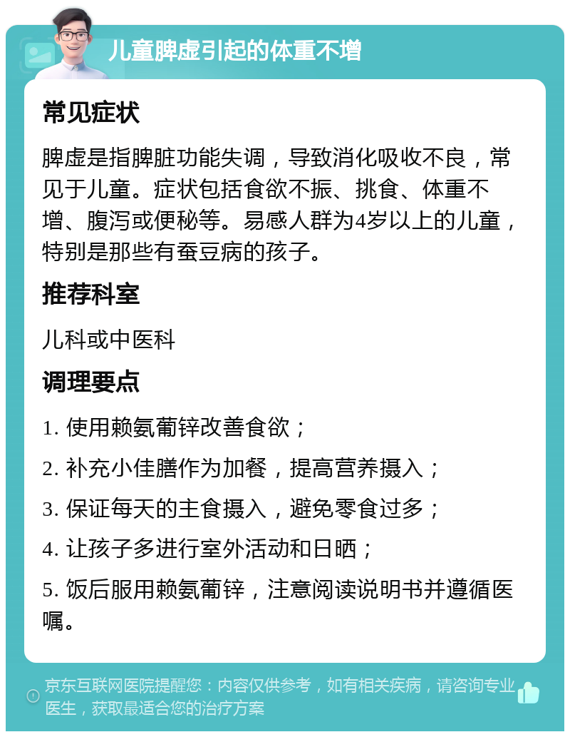 儿童脾虚引起的体重不增 常见症状 脾虚是指脾脏功能失调，导致消化吸收不良，常见于儿童。症状包括食欲不振、挑食、体重不增、腹泻或便秘等。易感人群为4岁以上的儿童，特别是那些有蚕豆病的孩子。 推荐科室 儿科或中医科 调理要点 1. 使用赖氨葡锌改善食欲； 2. 补充小佳膳作为加餐，提高营养摄入； 3. 保证每天的主食摄入，避免零食过多； 4. 让孩子多进行室外活动和日晒； 5. 饭后服用赖氨葡锌，注意阅读说明书并遵循医嘱。