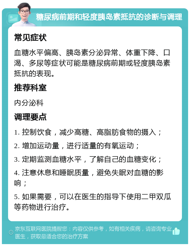 糖尿病前期和轻度胰岛素抵抗的诊断与调理 常见症状 血糖水平偏高、胰岛素分泌异常、体重下降、口渴、多尿等症状可能是糖尿病前期或轻度胰岛素抵抗的表现。 推荐科室 内分泌科 调理要点 1. 控制饮食，减少高糖、高脂肪食物的摄入； 2. 增加运动量，进行适量的有氧运动； 3. 定期监测血糖水平，了解自己的血糖变化； 4. 注意休息和睡眠质量，避免失眠对血糖的影响； 5. 如果需要，可以在医生的指导下使用二甲双瓜等药物进行治疗。