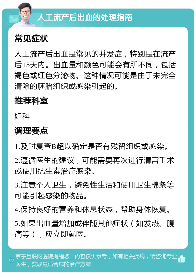 人工流产后出血的处理指南 常见症状 人工流产后出血是常见的并发症，特别是在流产后15天内。出血量和颜色可能会有所不同，包括褐色或红色分泌物。这种情况可能是由于未完全清除的胚胎组织或感染引起的。 推荐科室 妇科 调理要点 1.及时复查B超以确定是否有残留组织或感染。 2.遵循医生的建议，可能需要再次进行清宫手术或使用抗生素治疗感染。 3.注意个人卫生，避免性生活和使用卫生棉条等可能引起感染的物品。 4.保持良好的营养和休息状态，帮助身体恢复。 5.如果出血量增加或伴随其他症状（如发热、腹痛等），应立即就医。