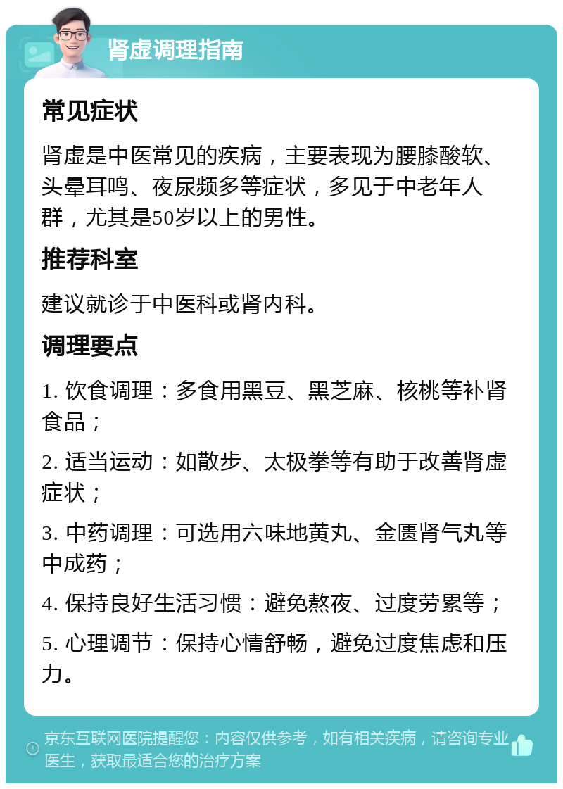 肾虚调理指南 常见症状 肾虚是中医常见的疾病，主要表现为腰膝酸软、头晕耳鸣、夜尿频多等症状，多见于中老年人群，尤其是50岁以上的男性。 推荐科室 建议就诊于中医科或肾内科。 调理要点 1. 饮食调理：多食用黑豆、黑芝麻、核桃等补肾食品； 2. 适当运动：如散步、太极拳等有助于改善肾虚症状； 3. 中药调理：可选用六味地黄丸、金匮肾气丸等中成药； 4. 保持良好生活习惯：避免熬夜、过度劳累等； 5. 心理调节：保持心情舒畅，避免过度焦虑和压力。