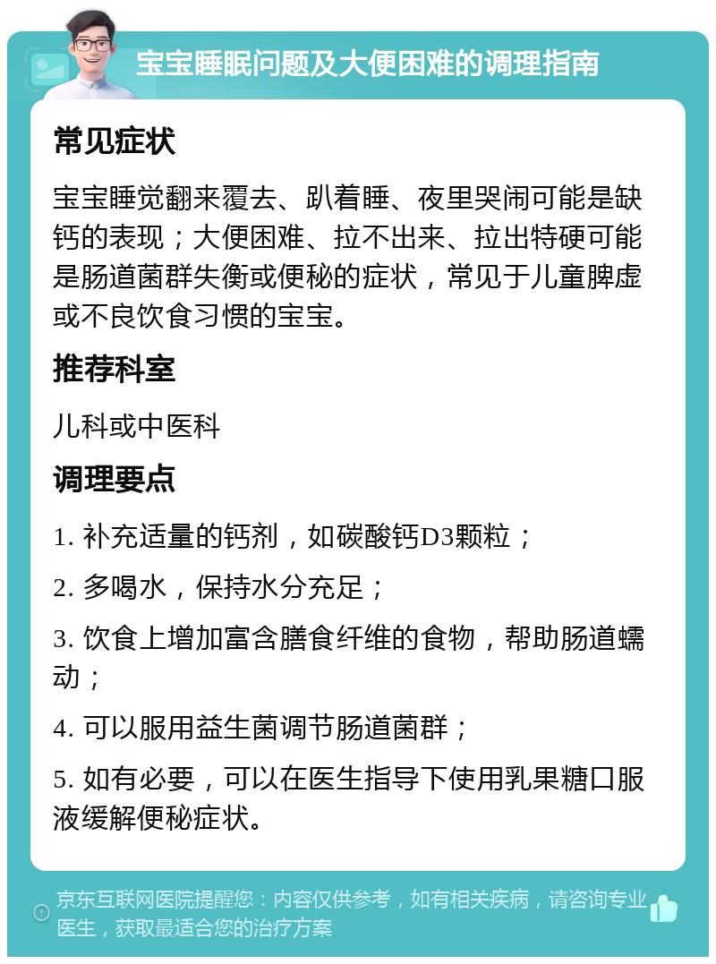 宝宝睡眠问题及大便困难的调理指南 常见症状 宝宝睡觉翻来覆去、趴着睡、夜里哭闹可能是缺钙的表现；大便困难、拉不出来、拉出特硬可能是肠道菌群失衡或便秘的症状，常见于儿童脾虚或不良饮食习惯的宝宝。 推荐科室 儿科或中医科 调理要点 1. 补充适量的钙剂，如碳酸钙D3颗粒； 2. 多喝水，保持水分充足； 3. 饮食上增加富含膳食纤维的食物，帮助肠道蠕动； 4. 可以服用益生菌调节肠道菌群； 5. 如有必要，可以在医生指导下使用乳果糖口服液缓解便秘症状。