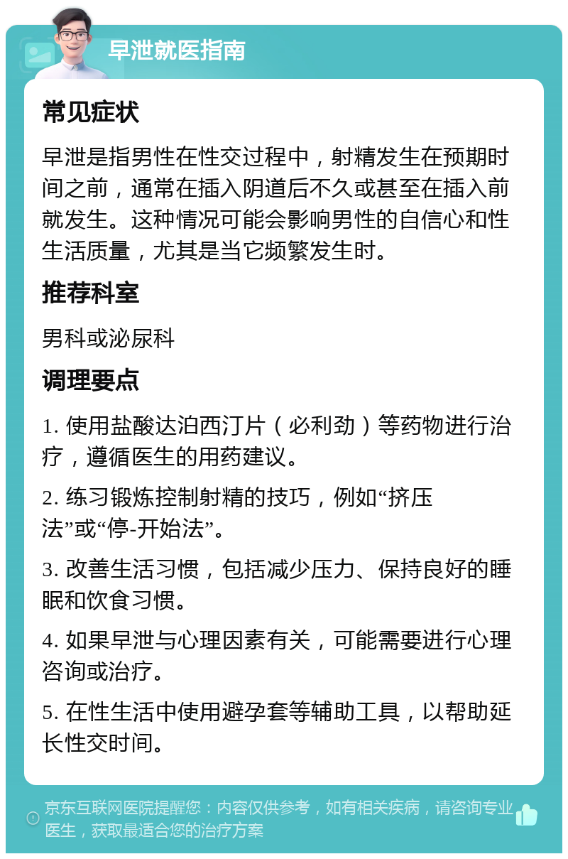 早泄就医指南 常见症状 早泄是指男性在性交过程中，射精发生在预期时间之前，通常在插入阴道后不久或甚至在插入前就发生。这种情况可能会影响男性的自信心和性生活质量，尤其是当它频繁发生时。 推荐科室 男科或泌尿科 调理要点 1. 使用盐酸达泊西汀片（必利劲）等药物进行治疗，遵循医生的用药建议。 2. 练习锻炼控制射精的技巧，例如“挤压法”或“停-开始法”。 3. 改善生活习惯，包括减少压力、保持良好的睡眠和饮食习惯。 4. 如果早泄与心理因素有关，可能需要进行心理咨询或治疗。 5. 在性生活中使用避孕套等辅助工具，以帮助延长性交时间。