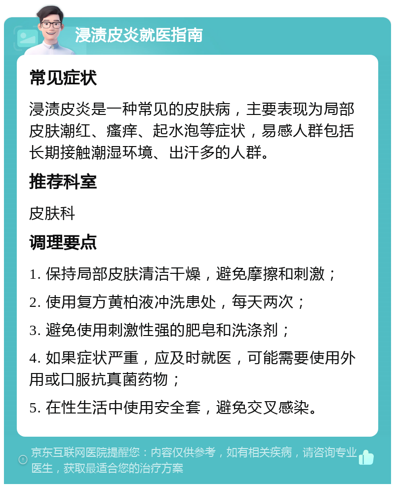 浸渍皮炎就医指南 常见症状 浸渍皮炎是一种常见的皮肤病，主要表现为局部皮肤潮红、瘙痒、起水泡等症状，易感人群包括长期接触潮湿环境、出汗多的人群。 推荐科室 皮肤科 调理要点 1. 保持局部皮肤清洁干燥，避免摩擦和刺激； 2. 使用复方黄柏液冲洗患处，每天两次； 3. 避免使用刺激性强的肥皂和洗涤剂； 4. 如果症状严重，应及时就医，可能需要使用外用或口服抗真菌药物； 5. 在性生活中使用安全套，避免交叉感染。