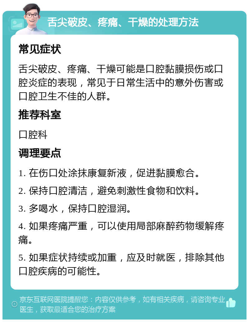 舌尖破皮、疼痛、干燥的处理方法 常见症状 舌尖破皮、疼痛、干燥可能是口腔黏膜损伤或口腔炎症的表现，常见于日常生活中的意外伤害或口腔卫生不佳的人群。 推荐科室 口腔科 调理要点 1. 在伤口处涂抹康复新液，促进黏膜愈合。 2. 保持口腔清洁，避免刺激性食物和饮料。 3. 多喝水，保持口腔湿润。 4. 如果疼痛严重，可以使用局部麻醉药物缓解疼痛。 5. 如果症状持续或加重，应及时就医，排除其他口腔疾病的可能性。