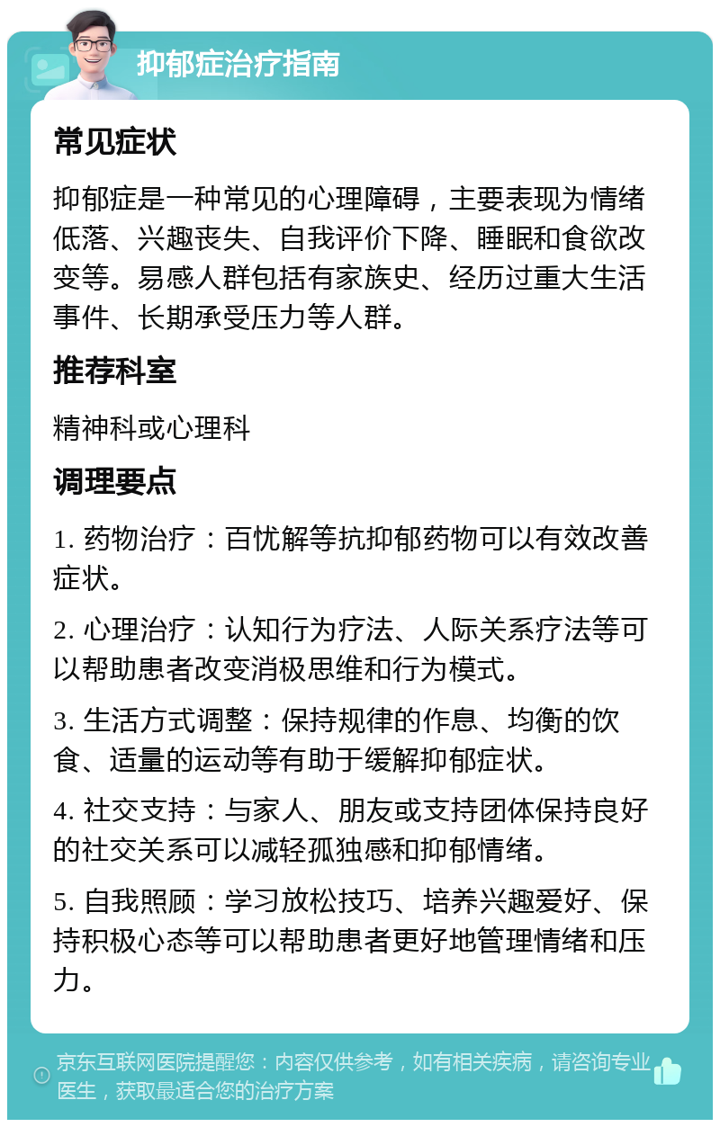 抑郁症治疗指南 常见症状 抑郁症是一种常见的心理障碍，主要表现为情绪低落、兴趣丧失、自我评价下降、睡眠和食欲改变等。易感人群包括有家族史、经历过重大生活事件、长期承受压力等人群。 推荐科室 精神科或心理科 调理要点 1. 药物治疗：百忧解等抗抑郁药物可以有效改善症状。 2. 心理治疗：认知行为疗法、人际关系疗法等可以帮助患者改变消极思维和行为模式。 3. 生活方式调整：保持规律的作息、均衡的饮食、适量的运动等有助于缓解抑郁症状。 4. 社交支持：与家人、朋友或支持团体保持良好的社交关系可以减轻孤独感和抑郁情绪。 5. 自我照顾：学习放松技巧、培养兴趣爱好、保持积极心态等可以帮助患者更好地管理情绪和压力。