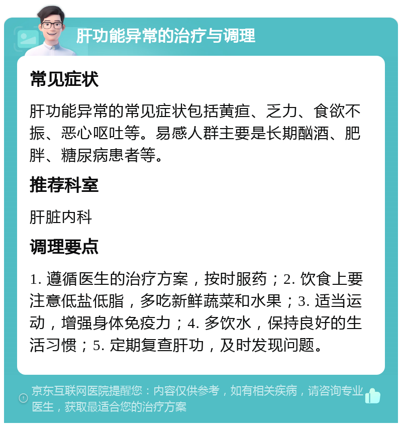 肝功能异常的治疗与调理 常见症状 肝功能异常的常见症状包括黄疸、乏力、食欲不振、恶心呕吐等。易感人群主要是长期酗酒、肥胖、糖尿病患者等。 推荐科室 肝脏内科 调理要点 1. 遵循医生的治疗方案，按时服药；2. 饮食上要注意低盐低脂，多吃新鲜蔬菜和水果；3. 适当运动，增强身体免疫力；4. 多饮水，保持良好的生活习惯；5. 定期复查肝功，及时发现问题。