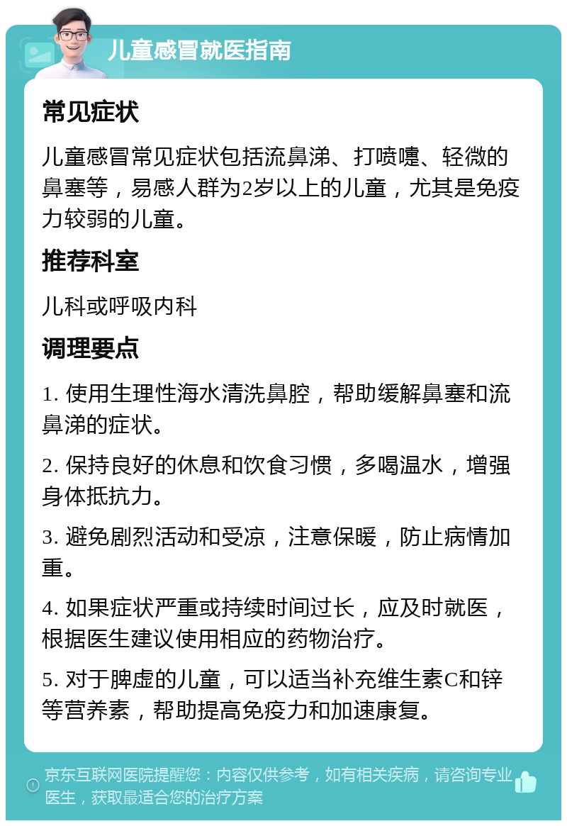 儿童感冒就医指南 常见症状 儿童感冒常见症状包括流鼻涕、打喷嚏、轻微的鼻塞等，易感人群为2岁以上的儿童，尤其是免疫力较弱的儿童。 推荐科室 儿科或呼吸内科 调理要点 1. 使用生理性海水清洗鼻腔，帮助缓解鼻塞和流鼻涕的症状。 2. 保持良好的休息和饮食习惯，多喝温水，增强身体抵抗力。 3. 避免剧烈活动和受凉，注意保暖，防止病情加重。 4. 如果症状严重或持续时间过长，应及时就医，根据医生建议使用相应的药物治疗。 5. 对于脾虚的儿童，可以适当补充维生素C和锌等营养素，帮助提高免疫力和加速康复。