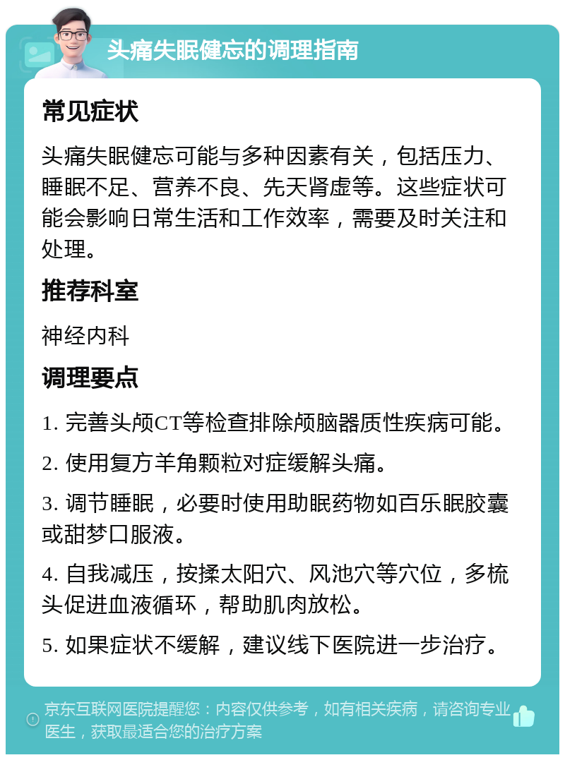 头痛失眠健忘的调理指南 常见症状 头痛失眠健忘可能与多种因素有关，包括压力、睡眠不足、营养不良、先天肾虚等。这些症状可能会影响日常生活和工作效率，需要及时关注和处理。 推荐科室 神经内科 调理要点 1. 完善头颅CT等检查排除颅脑器质性疾病可能。 2. 使用复方羊角颗粒对症缓解头痛。 3. 调节睡眠，必要时使用助眠药物如百乐眠胶囊或甜梦口服液。 4. 自我减压，按揉太阳穴、风池穴等穴位，多梳头促进血液循环，帮助肌肉放松。 5. 如果症状不缓解，建议线下医院进一步治疗。