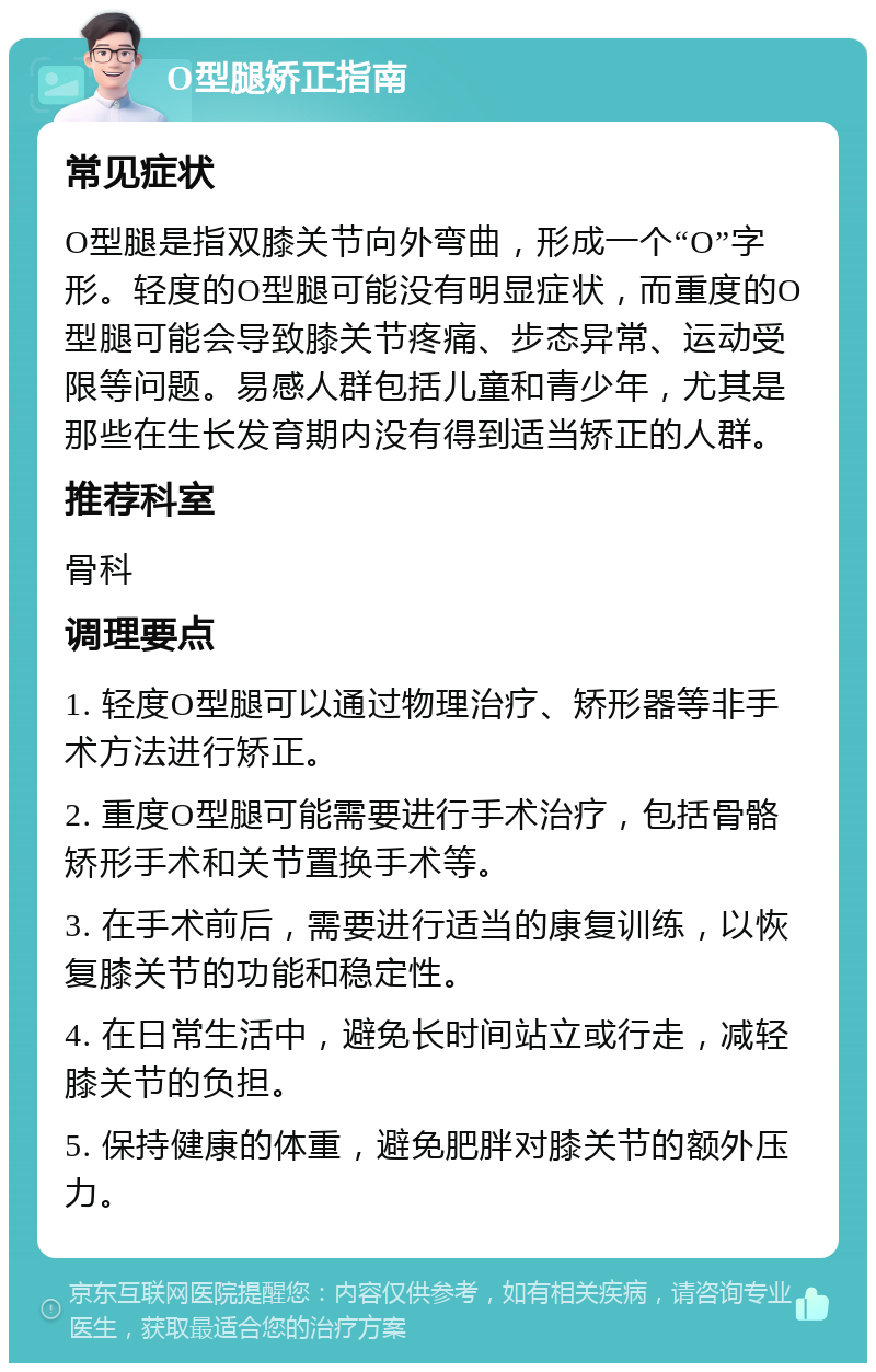 O型腿矫正指南 常见症状 O型腿是指双膝关节向外弯曲，形成一个“O”字形。轻度的O型腿可能没有明显症状，而重度的O型腿可能会导致膝关节疼痛、步态异常、运动受限等问题。易感人群包括儿童和青少年，尤其是那些在生长发育期内没有得到适当矫正的人群。 推荐科室 骨科 调理要点 1. 轻度O型腿可以通过物理治疗、矫形器等非手术方法进行矫正。 2. 重度O型腿可能需要进行手术治疗，包括骨骼矫形手术和关节置换手术等。 3. 在手术前后，需要进行适当的康复训练，以恢复膝关节的功能和稳定性。 4. 在日常生活中，避免长时间站立或行走，减轻膝关节的负担。 5. 保持健康的体重，避免肥胖对膝关节的额外压力。