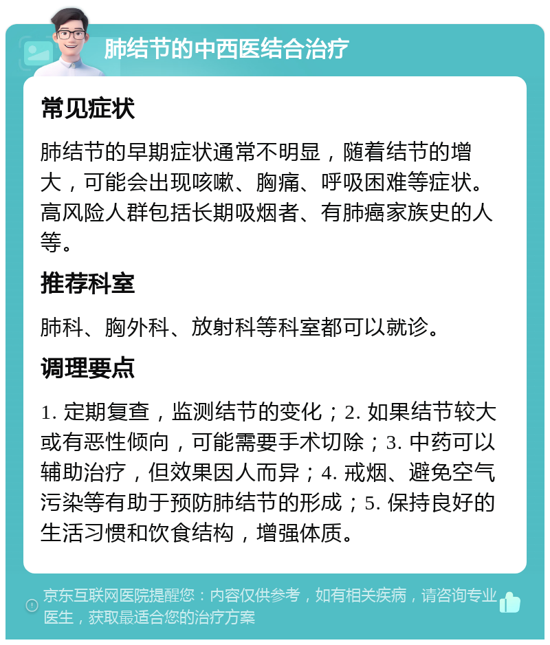 肺结节的中西医结合治疗 常见症状 肺结节的早期症状通常不明显，随着结节的增大，可能会出现咳嗽、胸痛、呼吸困难等症状。高风险人群包括长期吸烟者、有肺癌家族史的人等。 推荐科室 肺科、胸外科、放射科等科室都可以就诊。 调理要点 1. 定期复查，监测结节的变化；2. 如果结节较大或有恶性倾向，可能需要手术切除；3. 中药可以辅助治疗，但效果因人而异；4. 戒烟、避免空气污染等有助于预防肺结节的形成；5. 保持良好的生活习惯和饮食结构，增强体质。